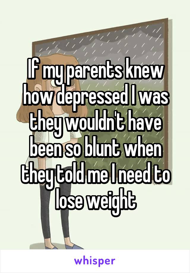 If my parents knew how depressed I was they wouldn't have been so blunt when they told me I need to lose weight