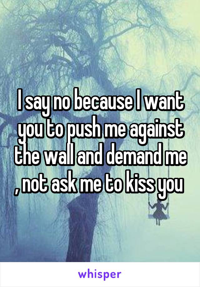 I say no because I want you to push me against the wall and demand me , not ask me to kiss you 