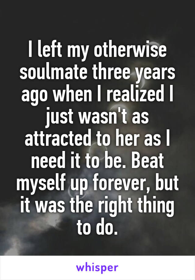 I left my otherwise soulmate three years ago when I realized I just wasn't as attracted to her as I need it to be. Beat myself up forever, but it was the right thing to do.