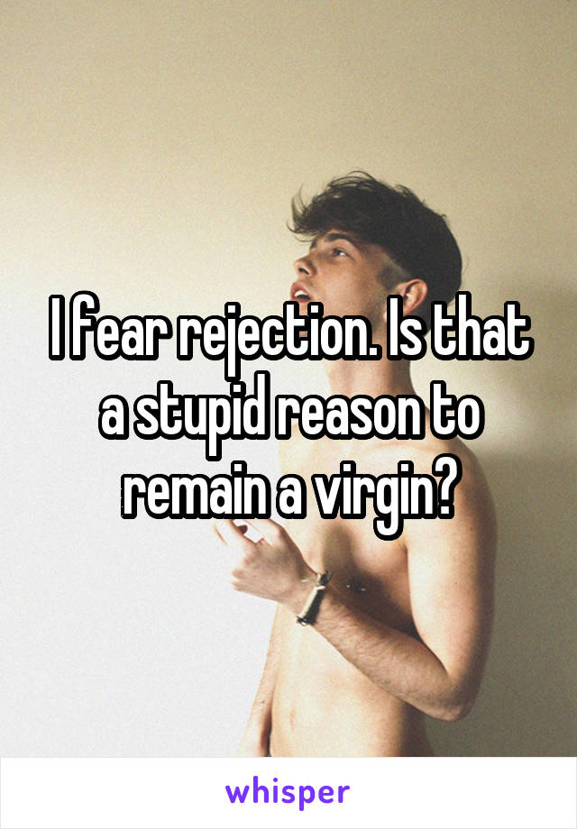 I fear rejection. Is that a stupid reason to remain a virgin?