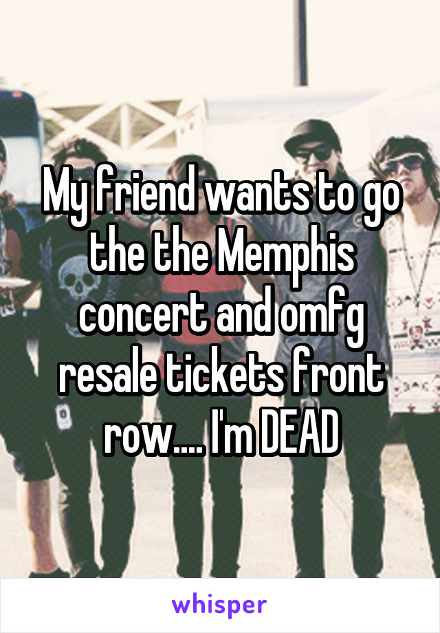 My friend wants to go the the Memphis concert and omfg resale tickets front row.... I'm DEAD