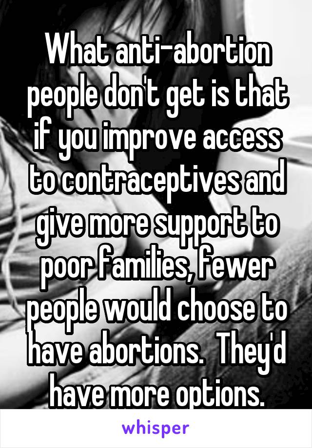 What anti-abortion people don't get is that if you improve access to contraceptives and give more support to poor families, fewer people would choose to have abortions.  They'd have more options.