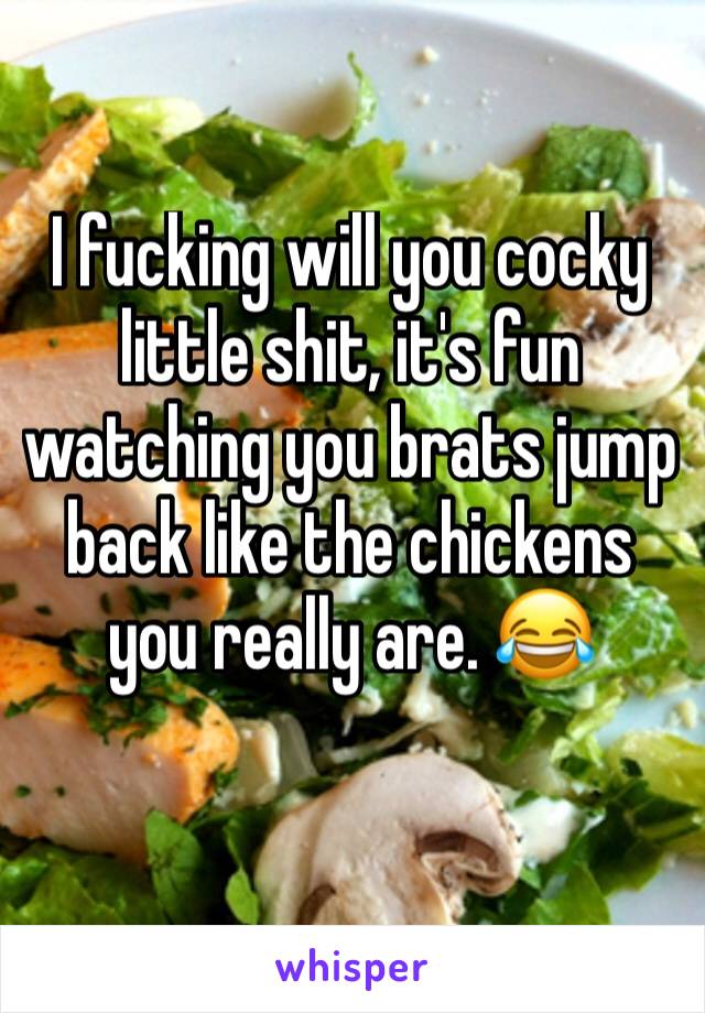 I fucking will you cocky little shit, it's fun watching you brats jump back like the chickens you really are. 😂