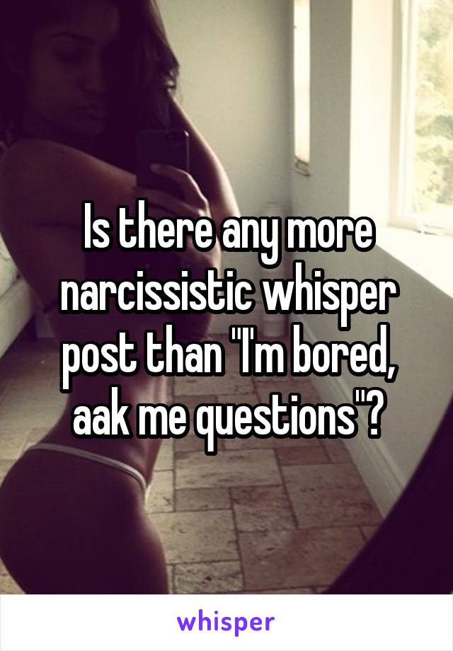 Is there any more narcissistic whisper post than "I'm bored, aak me questions"?