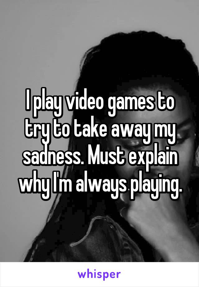 I play video games to try to take away my sadness. Must explain why I'm always playing.