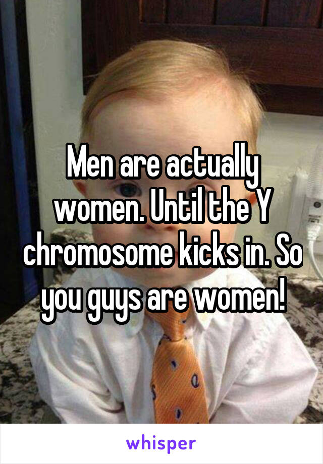 Men are actually women. Until the Y chromosome kicks in. So you guys are women!