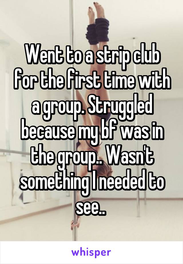 Went to a strip club for the first time with a group. Struggled because my bf was in the group.. Wasn't something I needed to see.. 