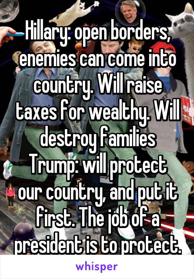 Hillary: open borders, enemies can come into country. Will raise taxes for wealthy. Will destroy families
Trump: will protect our country, and put it first. The job of a president is to protect.