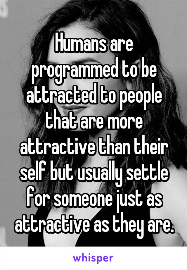 Humans are programmed to be attracted to people that are more attractive than their self but usually settle for someone just as attractive as they are.