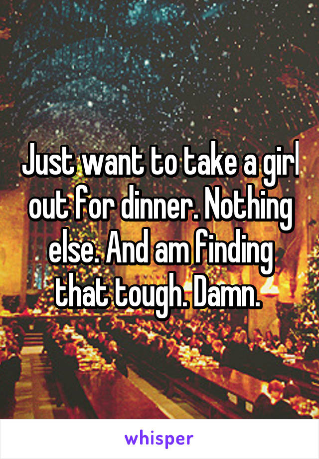 Just want to take a girl out for dinner. Nothing else. And am finding that tough. Damn. 