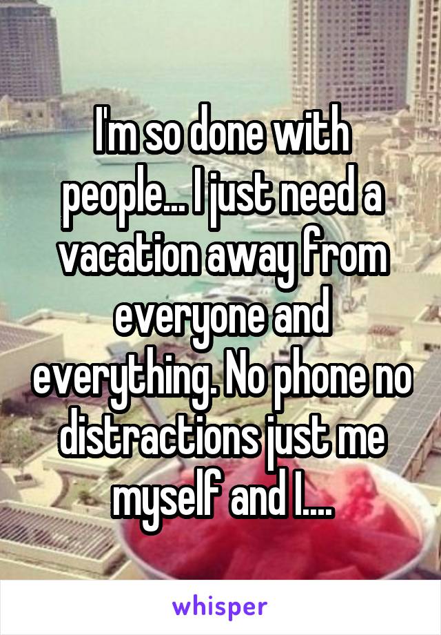 I'm so done with people... I just need a vacation away from everyone and everything. No phone no distractions just me myself and I....