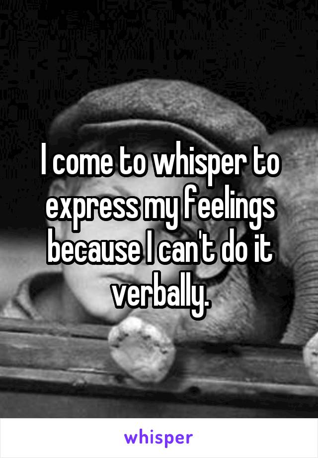 I come to whisper to express my feelings because I can't do it verbally.