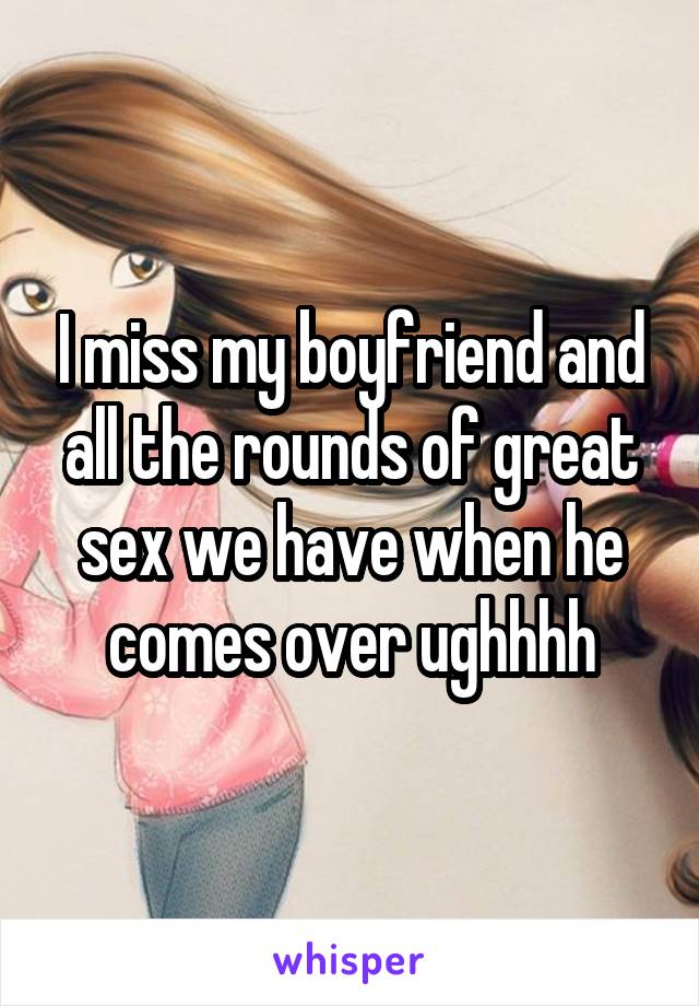 I miss my boyfriend and all the rounds of great sex we have when he comes over ughhhh