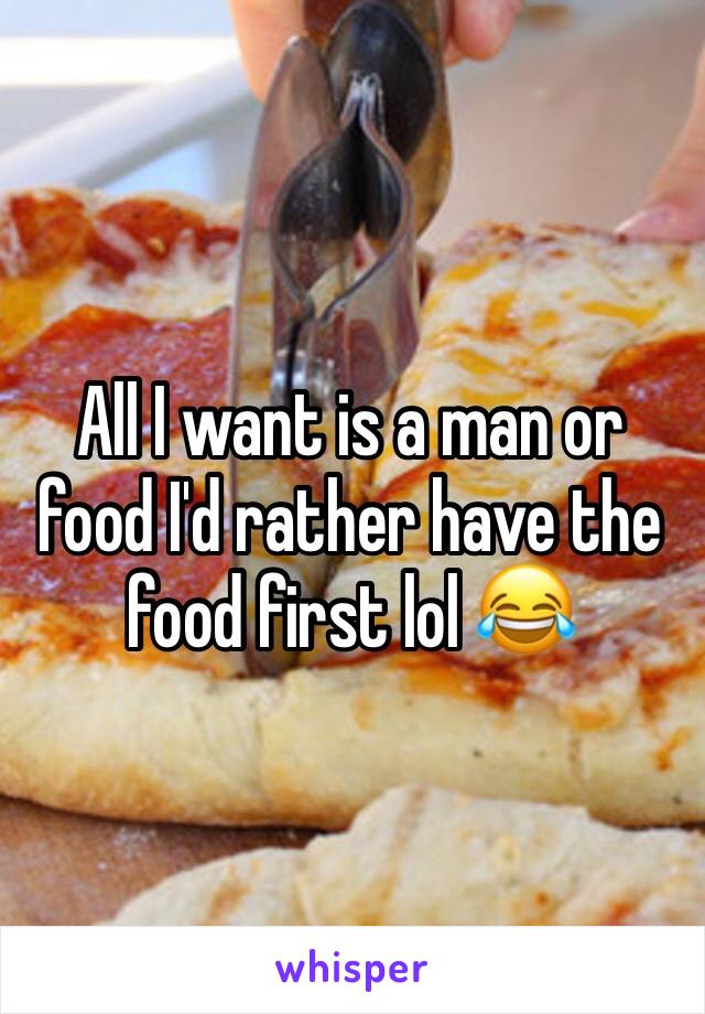 All I want is a man or food I'd rather have the food first lol 😂 