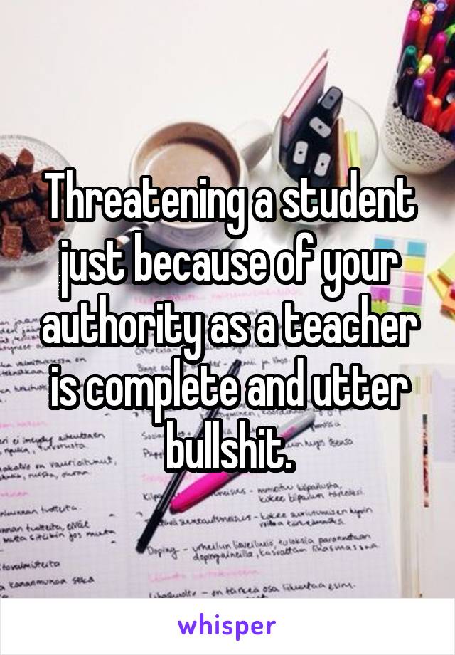 Threatening a student just because of your authority as a teacher is complete and utter bullshit.