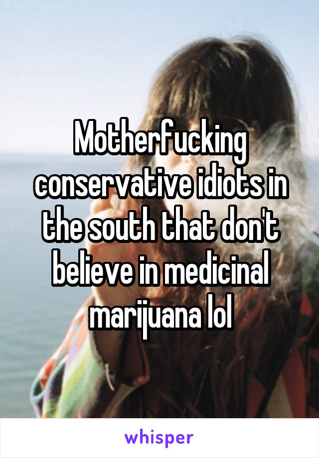 Motherfucking conservative idiots in the south that don't believe in medicinal marijuana lol