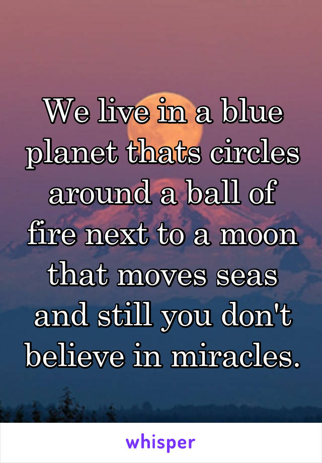 We live in a blue planet thats circles around a ball of fire next to a moon
that moves seas and still you don't believe in miracles.