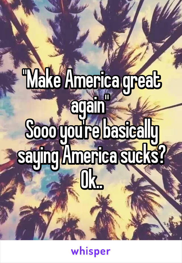 "Make America great again" 
Sooo you're basically saying America sucks? Ok..