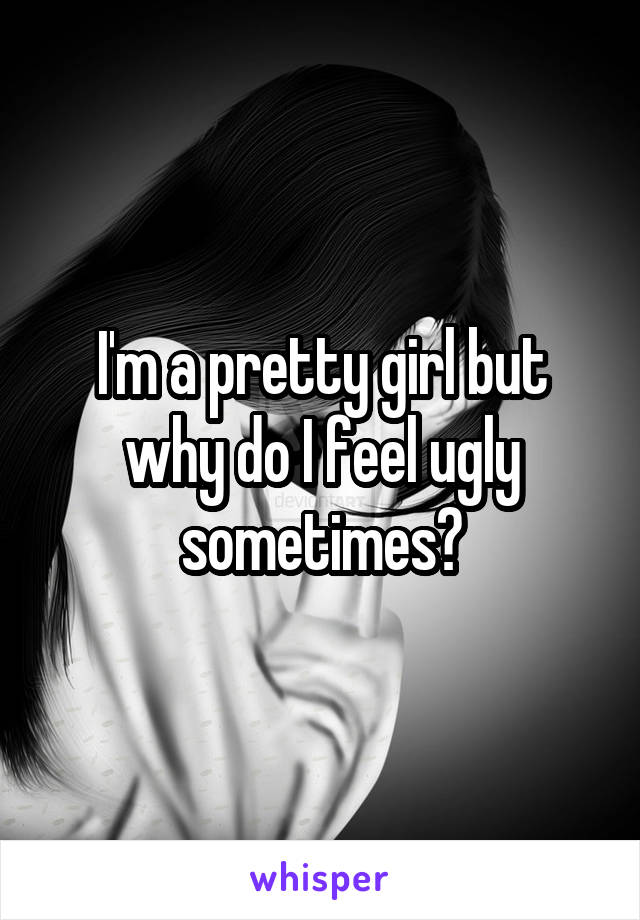 I'm a pretty girl but why do I feel ugly sometimes?