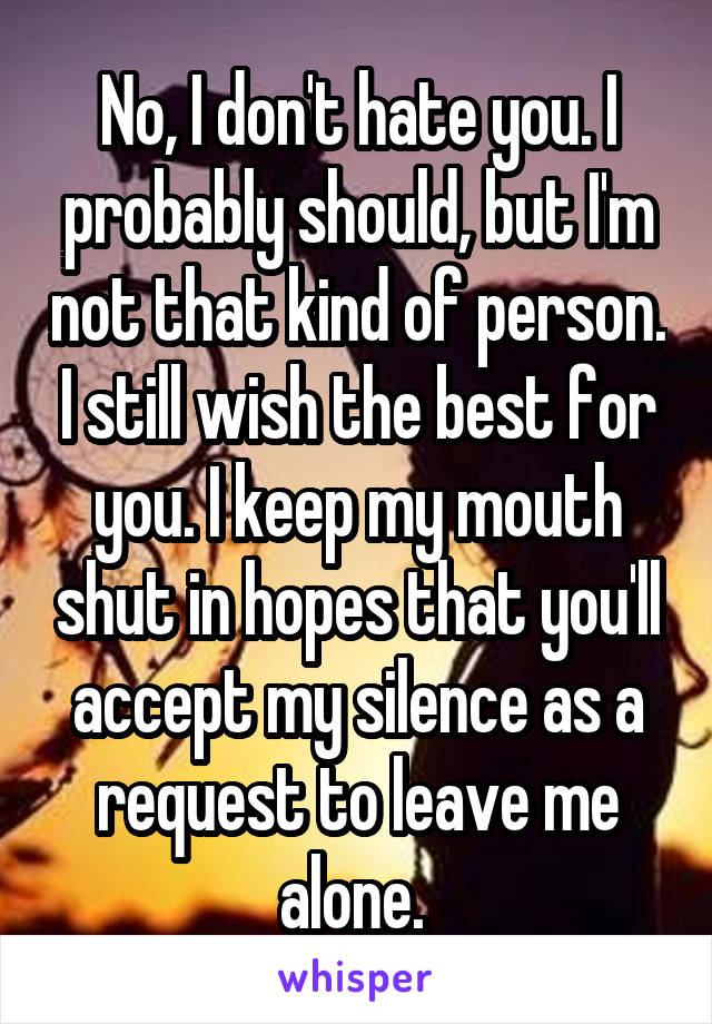 No, I don't hate you. I probably should, but I'm not that kind of person. I still wish the best for you. I keep my mouth shut in hopes that you'll accept my silence as a request to leave me alone. 