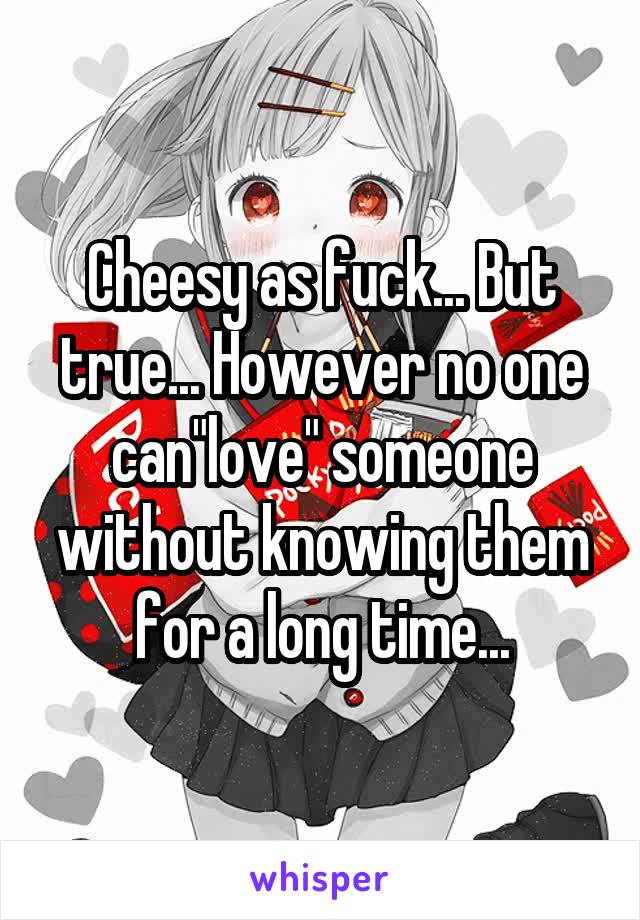 Cheesy as fuck... But true... However no one can"love" someone without knowing them for a long time...