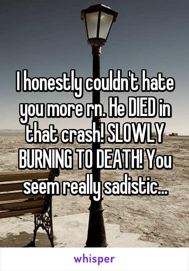 I honestly couldn't hate you more rn. He DIED in that crash! SLOWLY BURNING TO DEATH! You seem really sadistic...