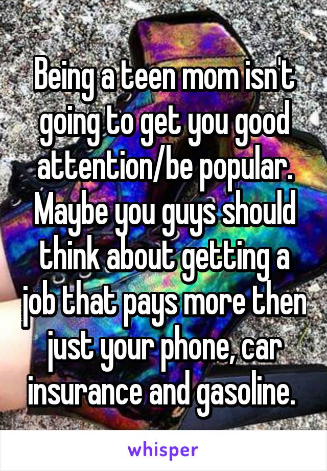 Being a teen mom isn't going to get you good attention/be popular. Maybe you guys should think about getting a job that pays more then just your phone, car insurance and gasoline. 