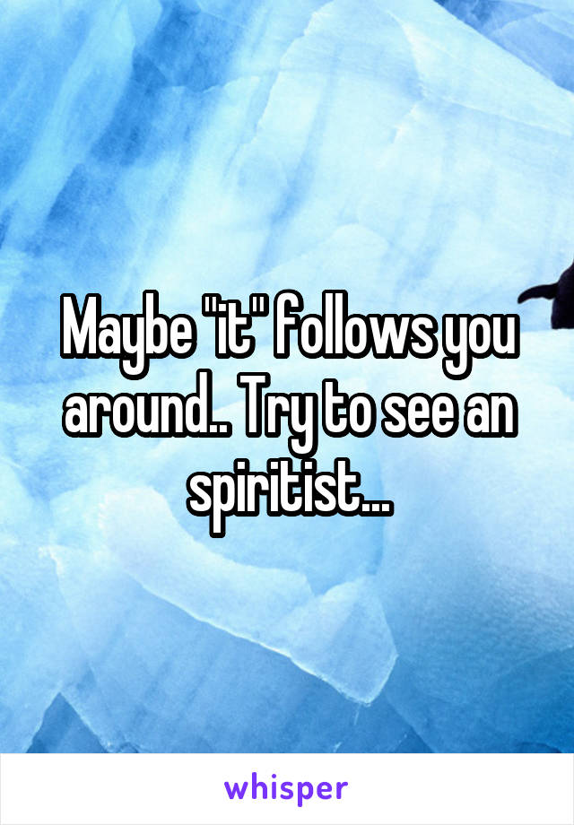 Maybe "it" follows you around.. Try to see an spiritist...