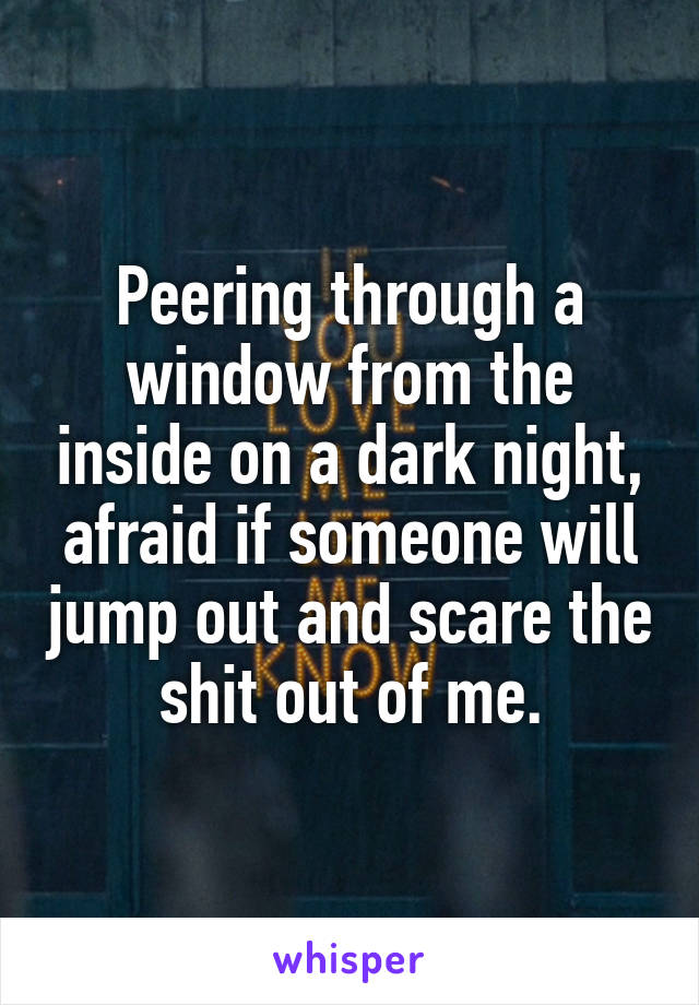 Peering through a window from the inside on a dark night, afraid if someone will jump out and scare the shit out of me.