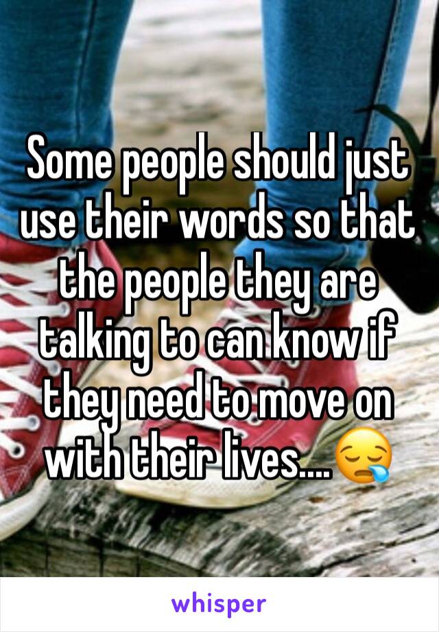 Some people should just use their words so that the people they are talking to can know if they need to move on with their lives....😪