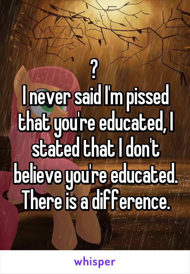 ? 
I never said I'm pissed that you're educated, I stated that I don't believe you're educated. There is a difference.