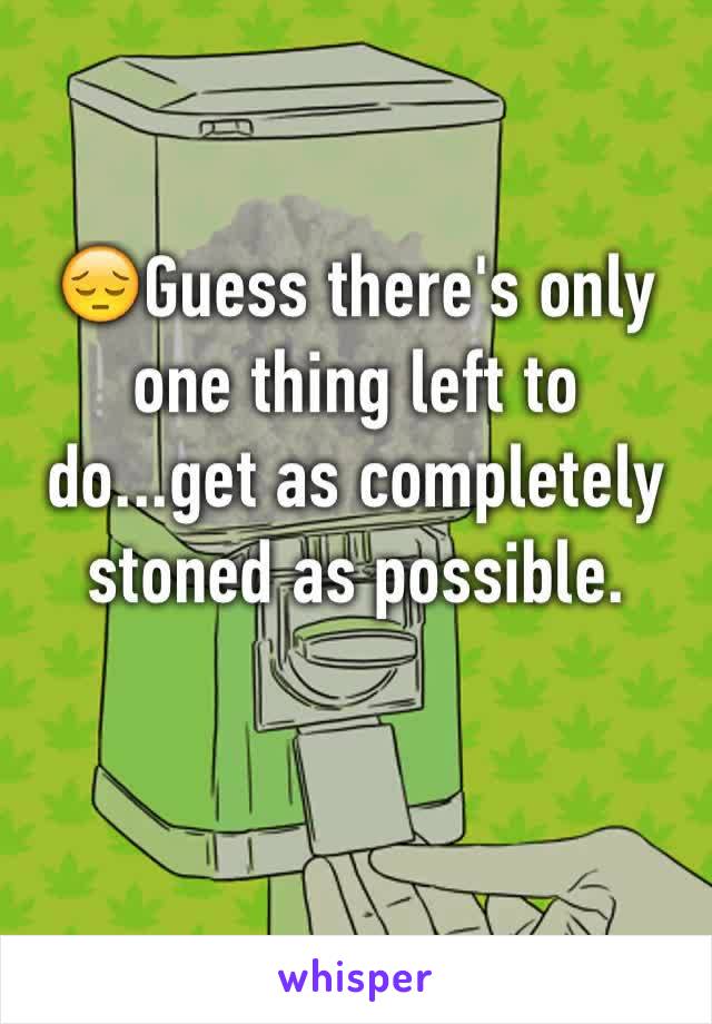 😔Guess there's only one thing left to do...get as completely stoned as possible. 
