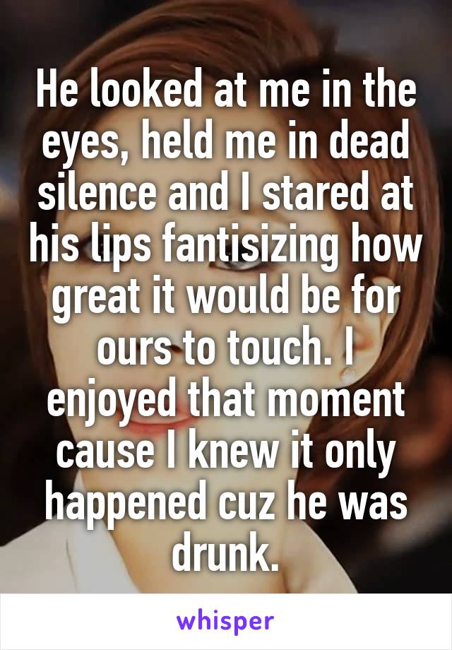 He looked at me in the eyes, held me in dead silence and I stared at his lips fantisizing how great it would be for ours to touch. I enjoyed that moment cause I knew it only happened cuz he was drunk.