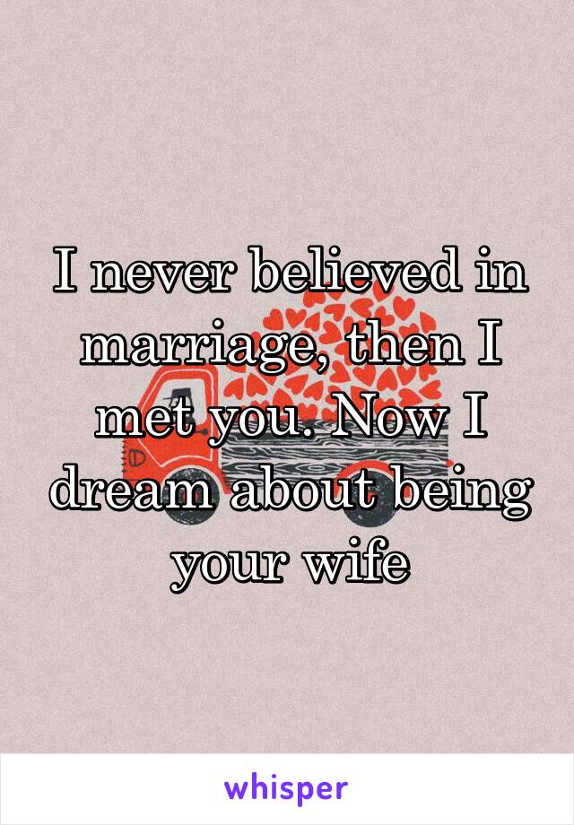 I never believed in marriage, then I met you. Now I dream about being your wife