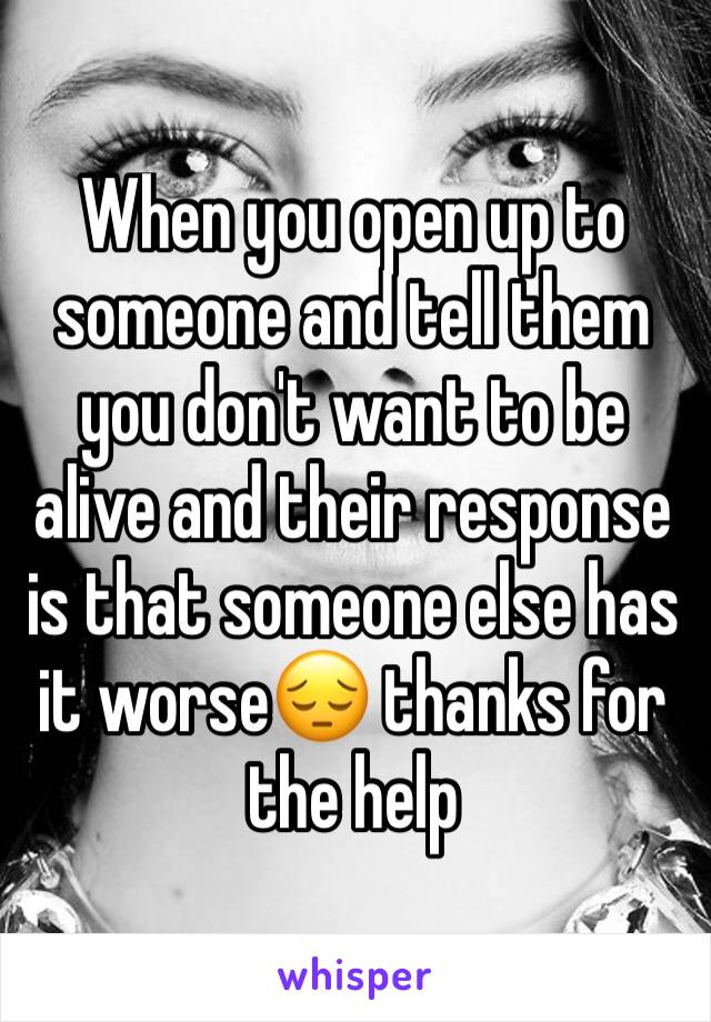 When you open up to someone and tell them you don't want to be alive and their response is that someone else has it worse😔 thanks for the help