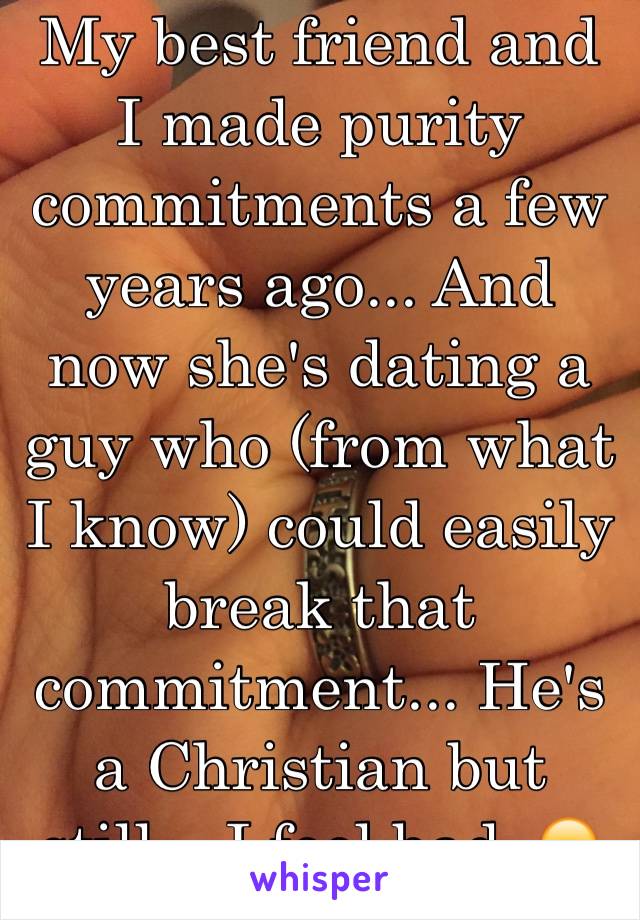 My best friend and I made purity commitments a few years ago... And now she's dating a guy who (from what I know) could easily break that commitment... He's a Christian but still... I feel bad. 😞