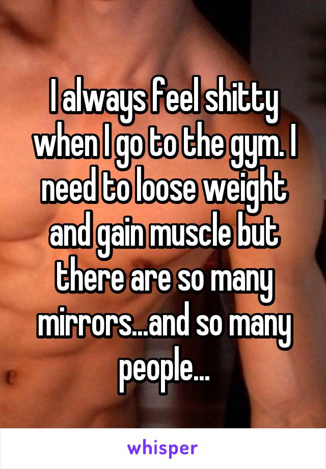 I always feel shitty when I go to the gym. I need to loose weight and gain muscle but there are so many mirrors...and so many people...