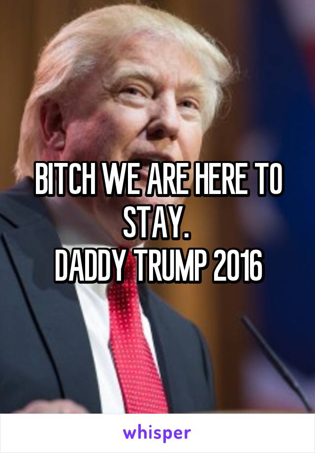 BITCH WE ARE HERE TO STAY. 
DADDY TRUMP 2016