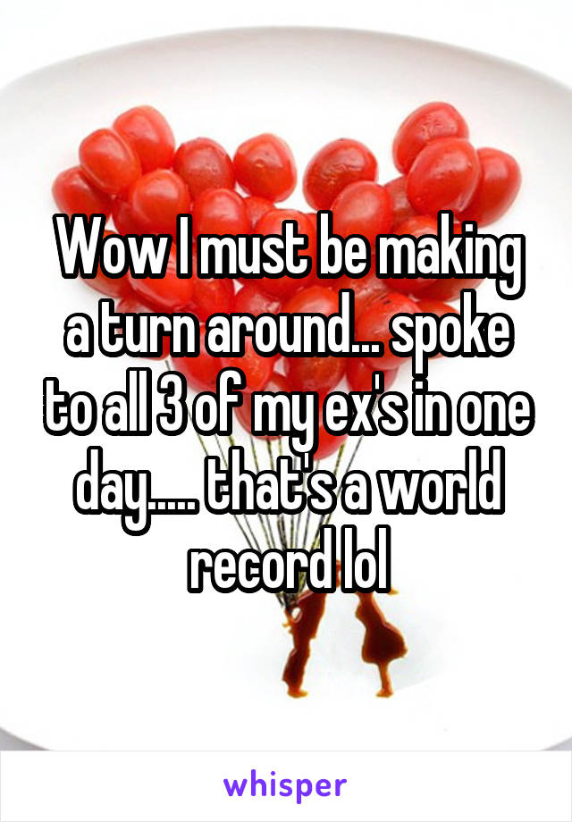 Wow I must be making a turn around... spoke to all 3 of my ex's in one day..... that's a world record lol