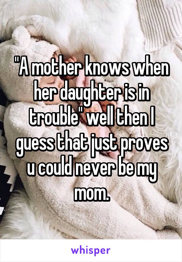 "A mother knows when her daughter is in trouble" well then I guess that just proves u could never be my mom.