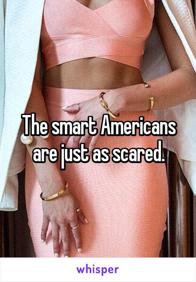 The smart Americans are just as scared.