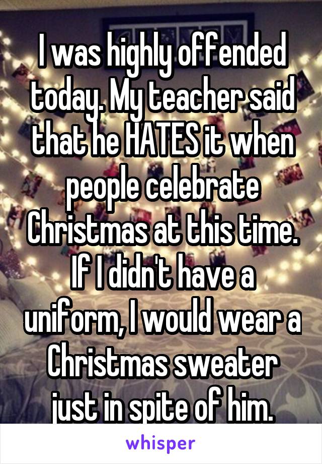 I was highly offended today. My teacher said that he HATES it when people celebrate Christmas at this time. If I didn't have a uniform, I would wear a Christmas sweater just in spite of him.