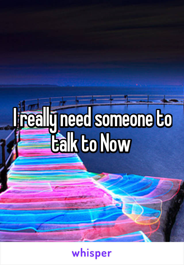 I really need someone to talk to Now 