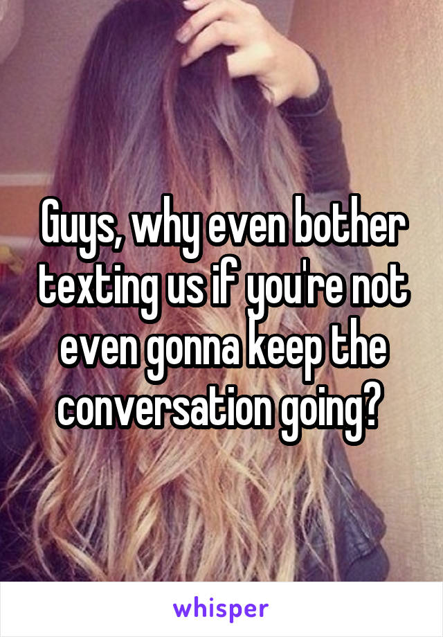 Guys, why even bother texting us if you're not even gonna keep the conversation going? 