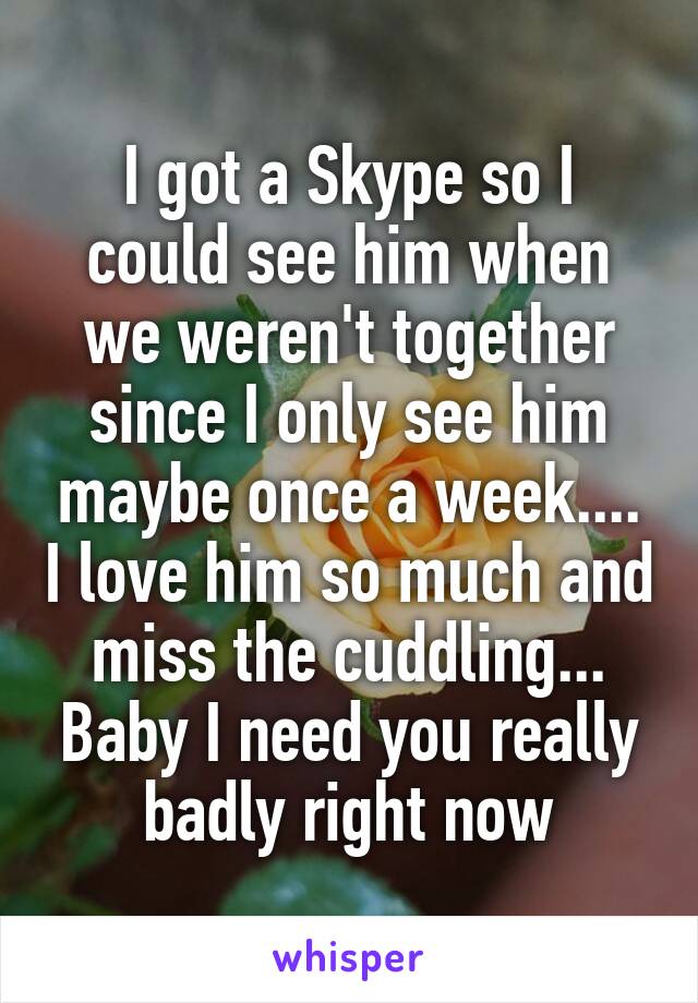 I got a Skype so I could see him when we weren't together since I only see him maybe once a week.... I love him so much and miss the cuddling... Baby I need you really badly right now