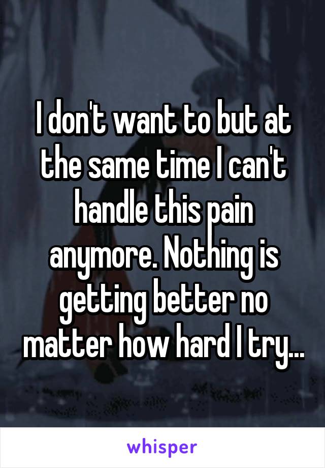 I don't want to but at the same time I can't handle this pain anymore. Nothing is getting better no matter how hard I try...