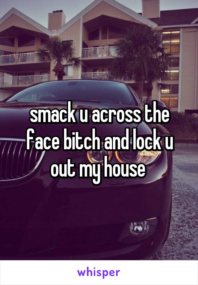 smack u across the face bitch and lock u out my house 