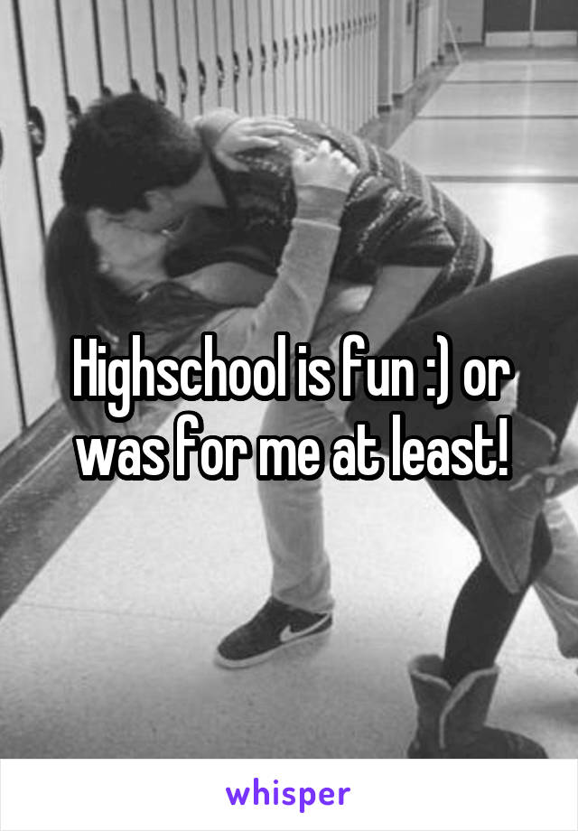 Highschool is fun :) or was for me at least!