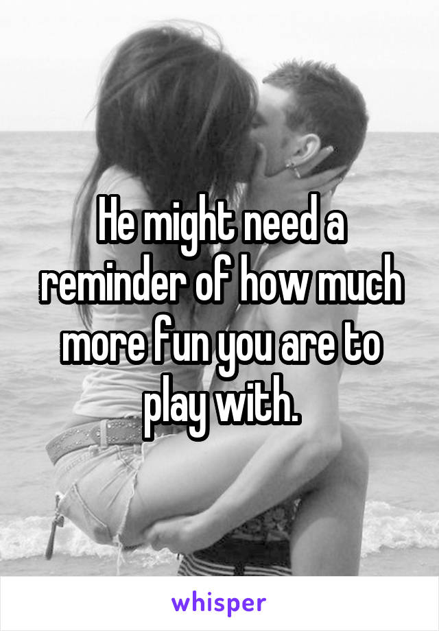 He might need a reminder of how much more fun you are to play with.