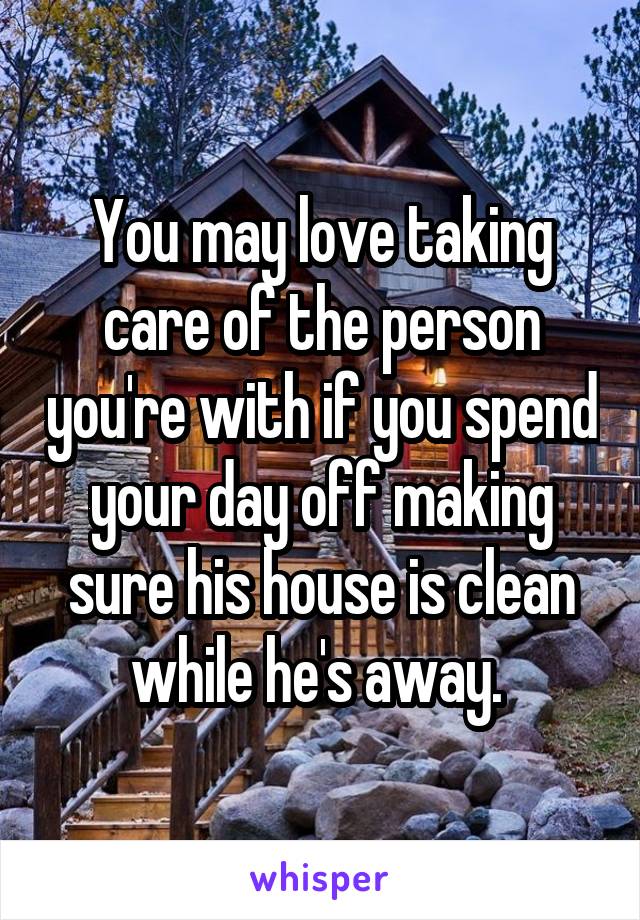 You may love taking care of the person you're with if you spend your day off making sure his house is clean while he's away. 